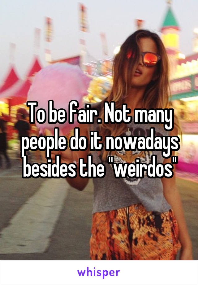 To be fair. Not many people do it nowadays besides the "weirdos"