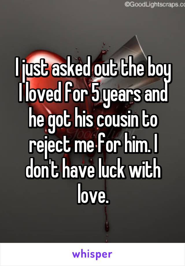 I just asked out the boy I loved for 5 years and he got his cousin to reject me for him. I don't have luck with love.