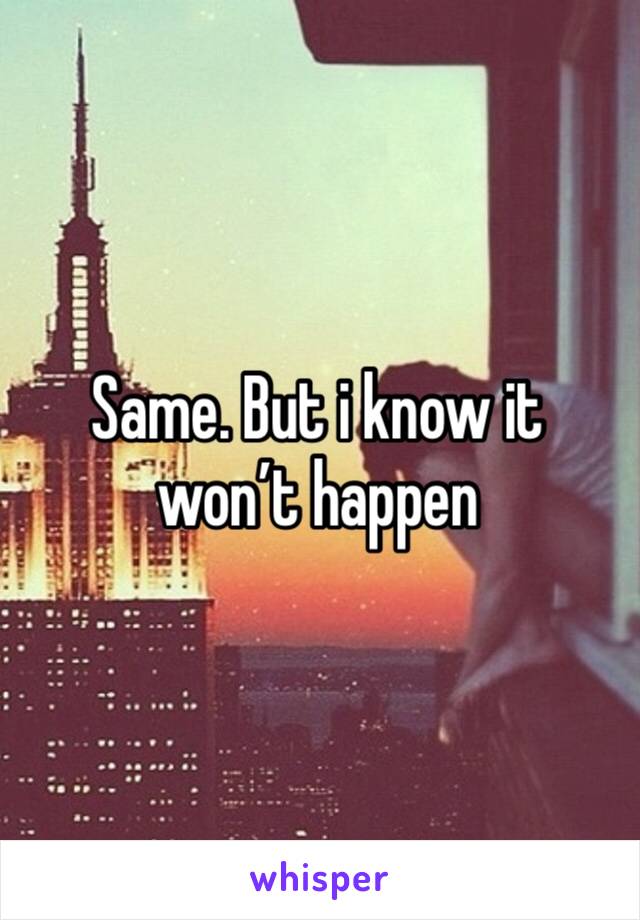 Same. But i know it won’t happen