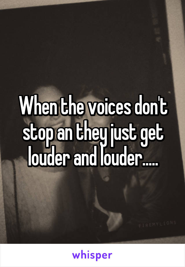 When the voices don't stop an they just get louder and louder.....