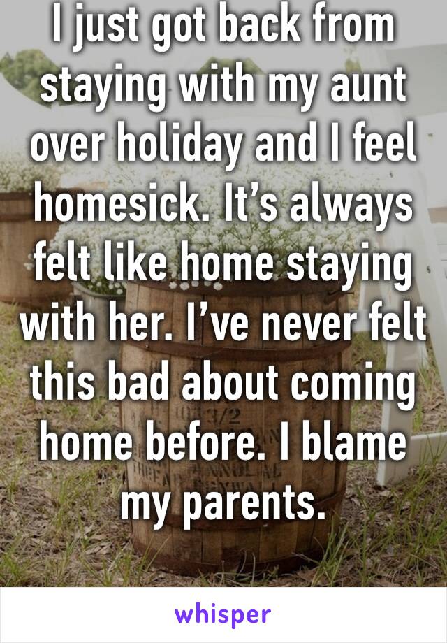 I just got back from staying with my aunt over holiday and I feel homesick. It’s always felt like home staying with her. I’ve never felt this bad about coming home before. I blame my parents.