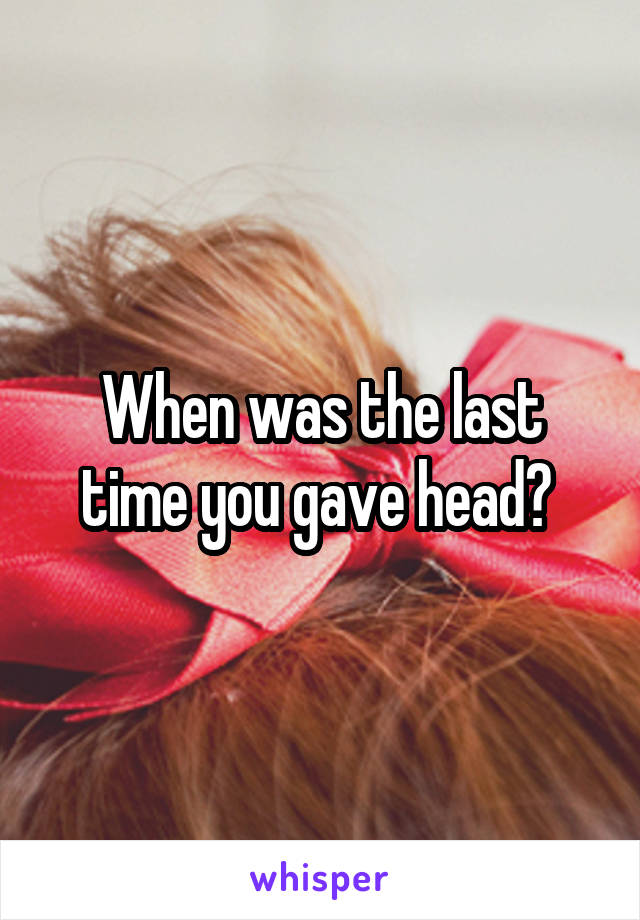 When was the last time you gave head? 