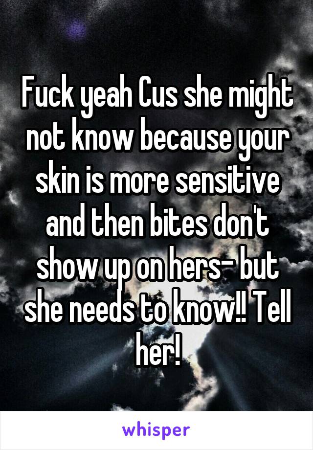 Fuck yeah Cus she might not know because your skin is more sensitive and then bites don't show up on hers- but she needs to know!! Tell her!