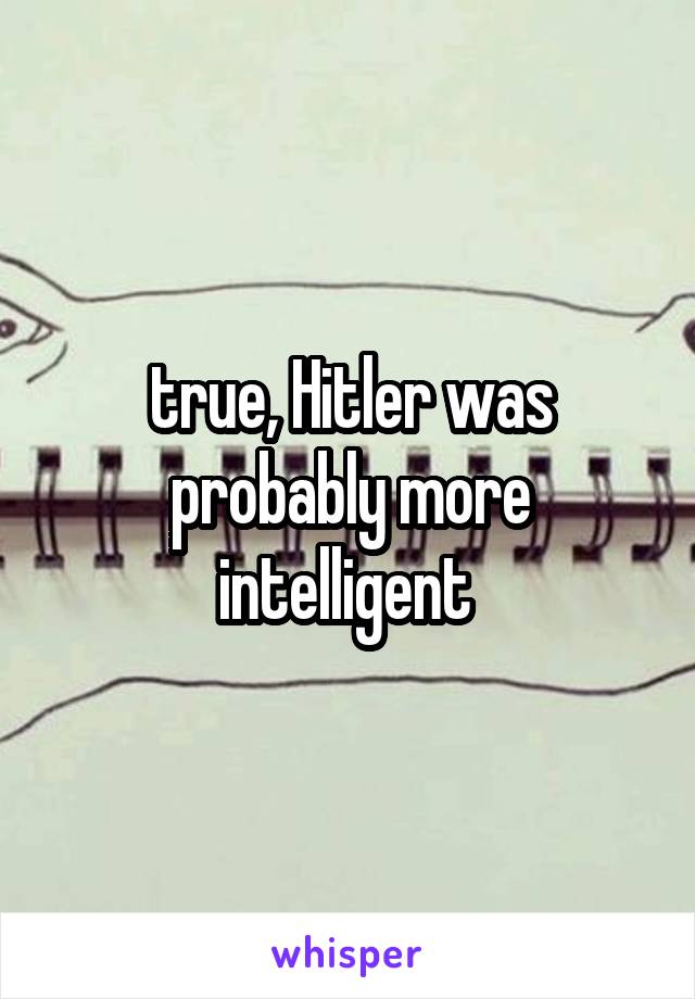 true, Hitler was probably more intelligent 