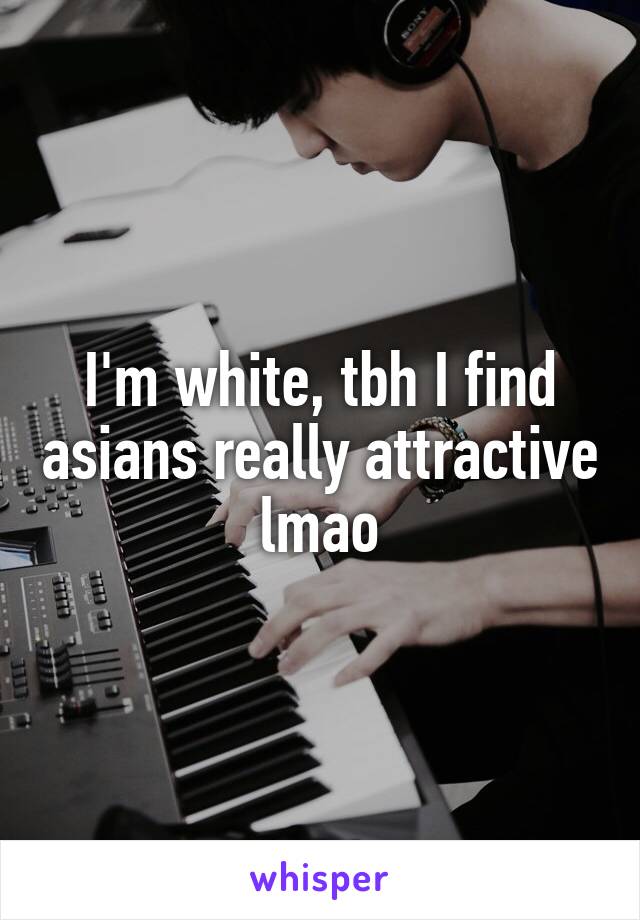 I'm white, tbh I find asians really attractive lmao