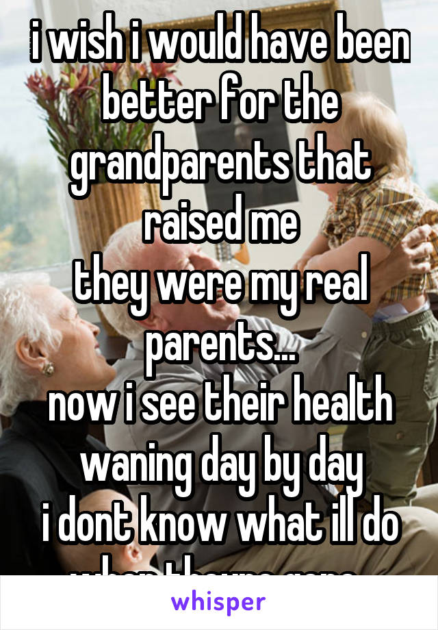 i wish i would have been better for the grandparents that raised me
they were my real parents...
now i see their health waning day by day
i dont know what ill do when theyre gone..