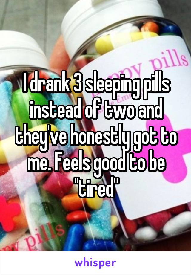 I drank 3 sleeping pills instead of two and they've honestly got to me. Feels good to be "tired"