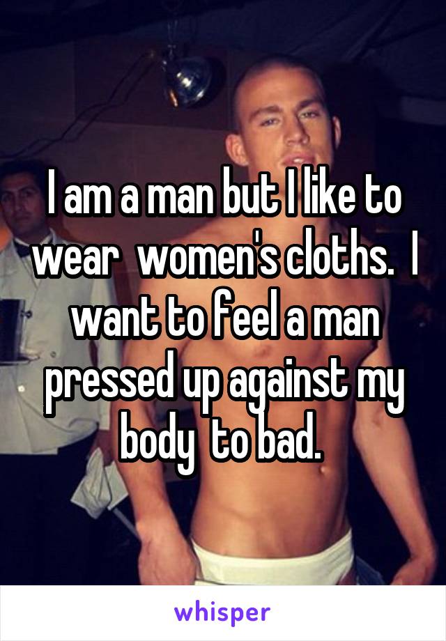 I am a man but I like to wear  women's cloths.  I want to feel a man pressed up against my body  to bad. 