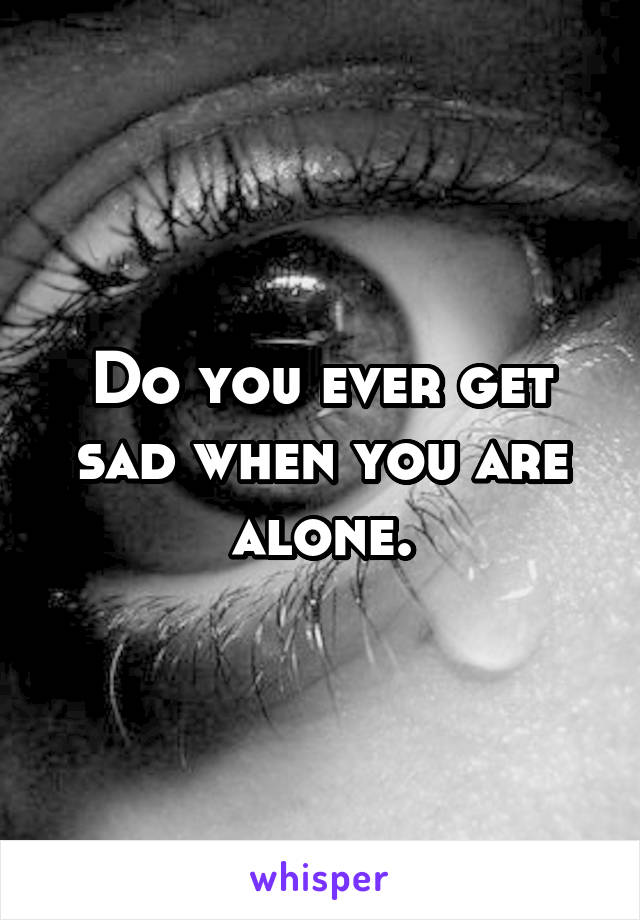 Do you ever get sad when you are alone.