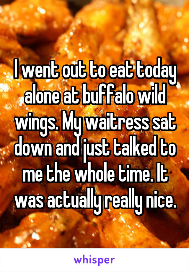 I went out to eat today alone at buffalo wild wings. My waitress sat down and just talked to me the whole time. It was actually really nice.