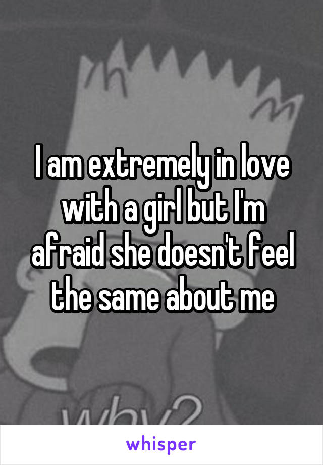 I am extremely in love with a girl but I'm afraid she doesn't feel the same about me