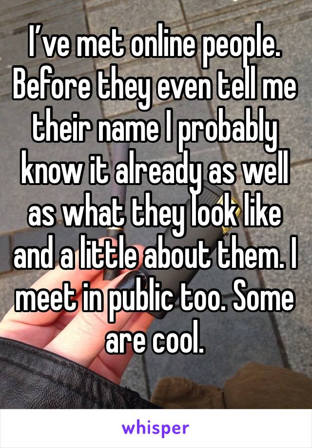 I’ve met online people. Before they even tell me their name I probably know it already as well as what they look like and a little about them. I meet in public too. Some are cool. 
