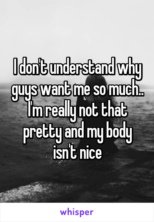 I don't understand why guys want me so much.. I'm really not that pretty and my body isn't nice
