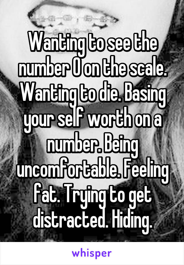 Wanting to see the number 0 on the scale. Wanting to die. Basing your self worth on a number. Being uncomfortable. Feeling fat. Trying to get distracted. Hiding.