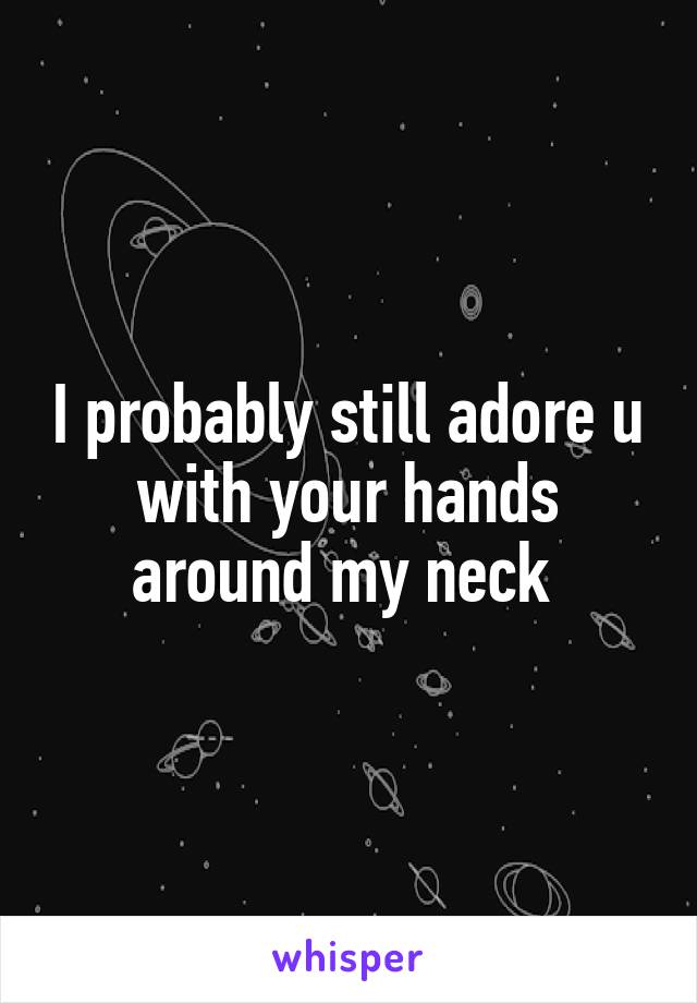 I probably still adore u with your hands around my neck 