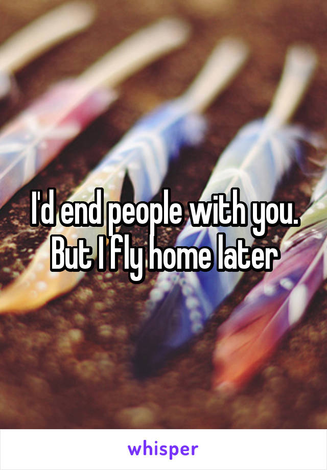 I'd end people with you. But I fly home later