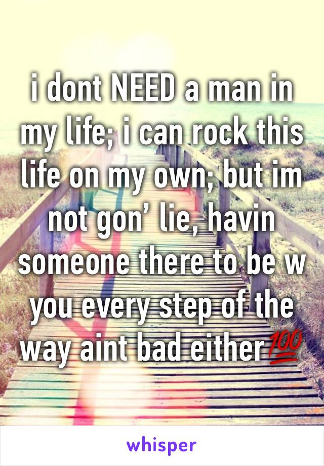i dont NEED a man in my life; i can rock this life on my own; but im not gon’ lie, havin someone there to be w you every step of the way aint bad either💯