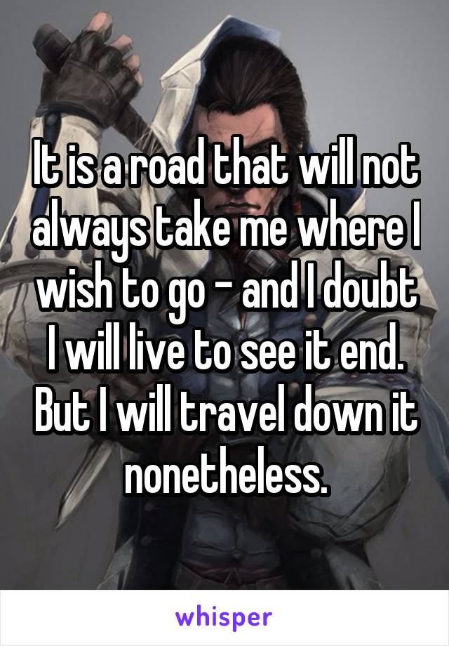 It is a road that will not always take me where I wish to go - and I doubt I will live to see it end. But I will travel down it nonetheless.