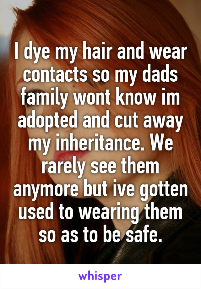 I dye my hair and wear contacts so my dads family wont know im adopted and cut away my inheritance. We rarely see them anymore but ive gotten used to wearing them so as to be safe.