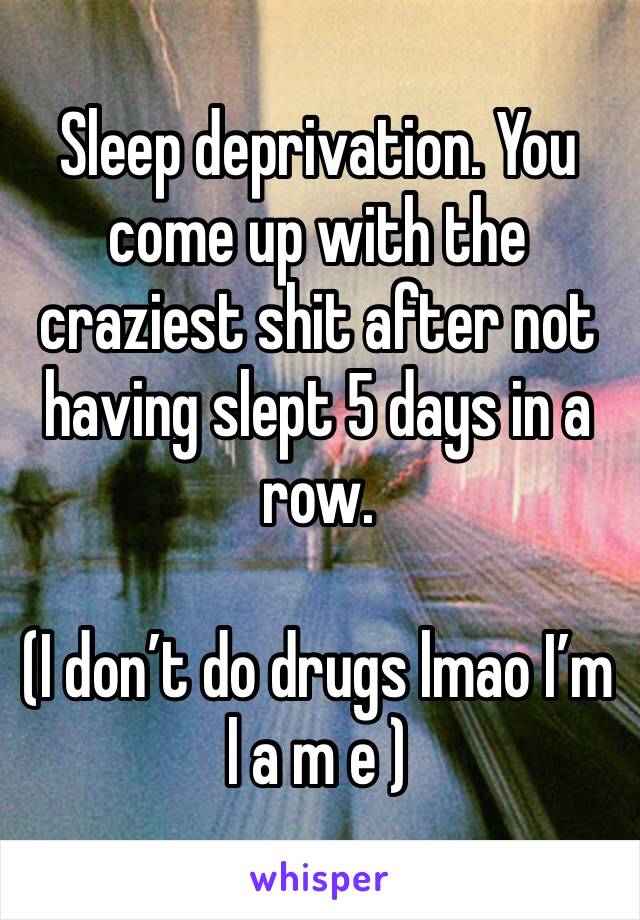 Sleep deprivation. You come up with the craziest shit after not having slept 5 days in a row.

(I don’t do drugs lmao I’m l a m e )