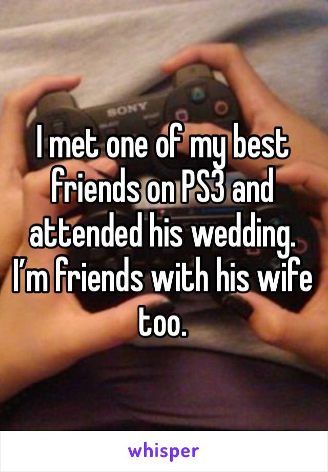 I met one of my best friends on PS3 and attended his wedding. I’m friends with his wife too.