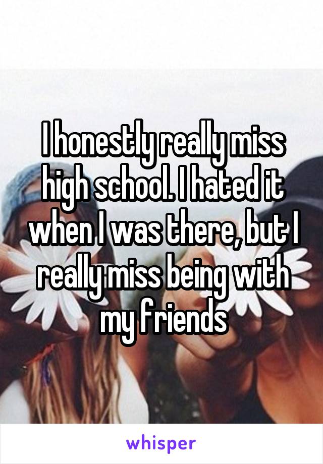 I honestly really miss high school. I hated it when I was there, but I really miss being with my friends