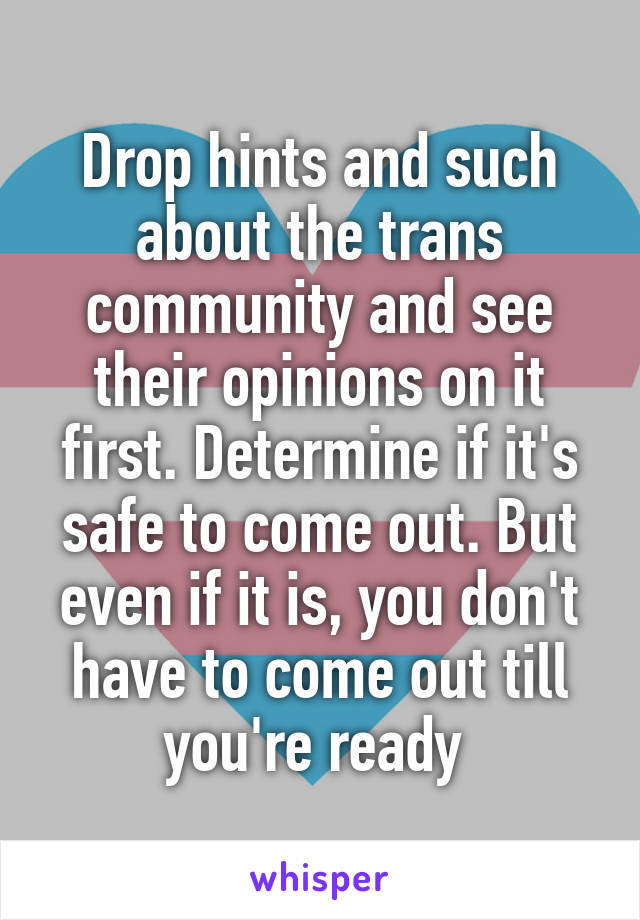 Drop hints and such about the trans community and see their opinions on it first. Determine if it's safe to come out. But even if it is, you don't have to come out till you're ready 