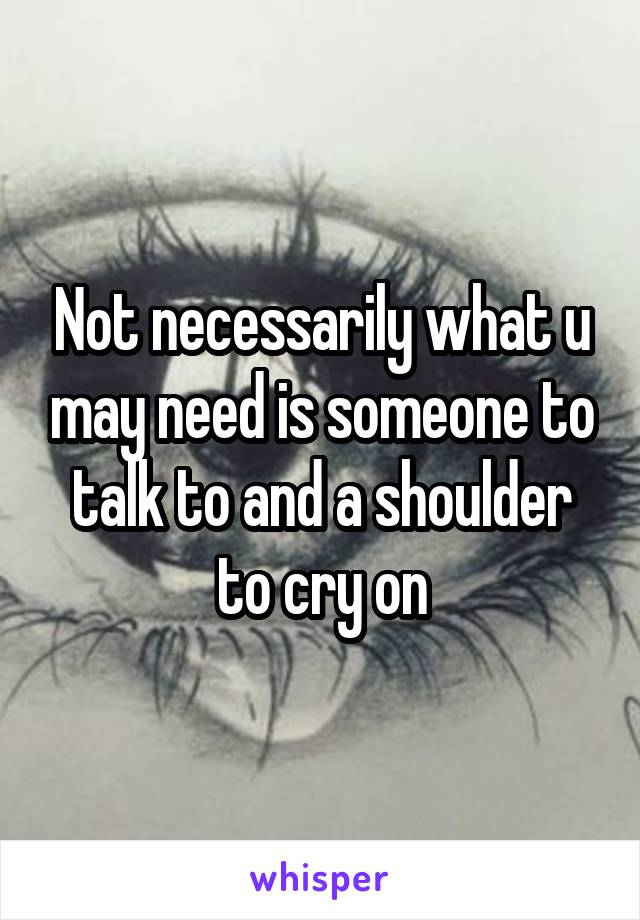 Not necessarily what u may need is someone to talk to and a shoulder to cry on
