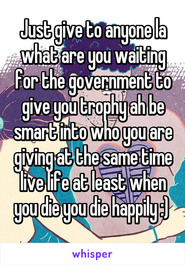 Just give to anyone la what are you waiting for the government to give you trophy ah be smart into who you are giving at the same time live life at least when you die you die happily :) 
