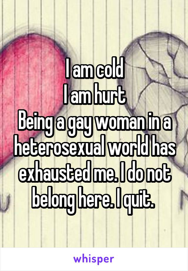 I am cold
I am hurt
Being a gay woman in a heterosexual world has exhausted me. I do not belong here. I quit. 