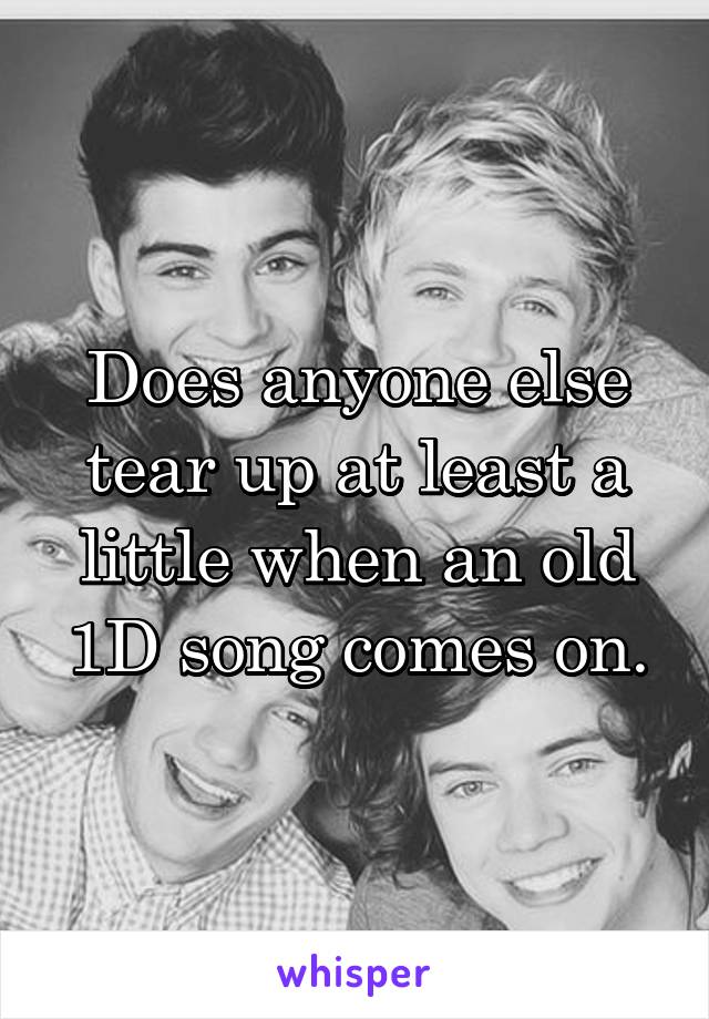 Does anyone else tear up at least a little when an old 1D song comes on.