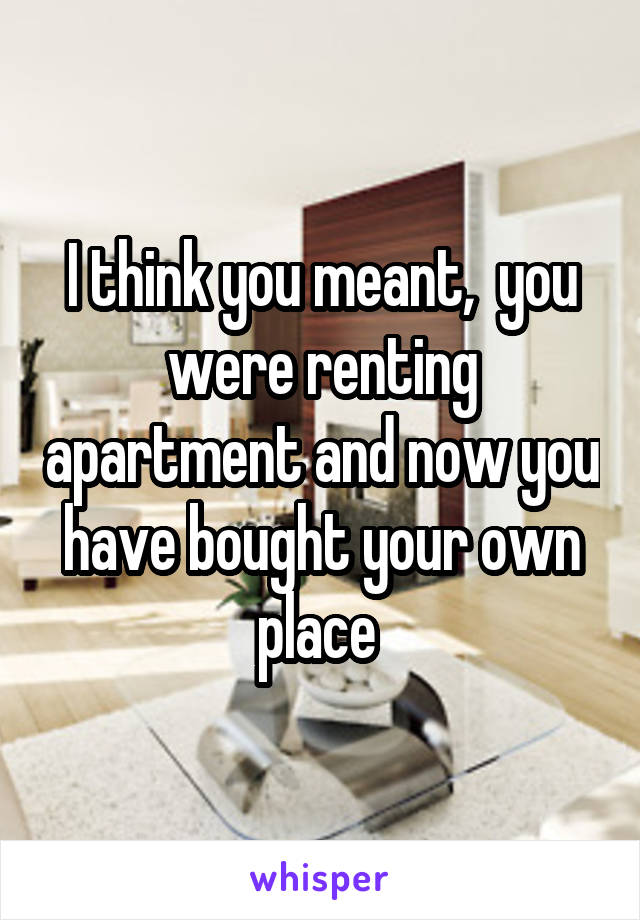 I think you meant,  you were renting apartment and now you have bought your own place 
