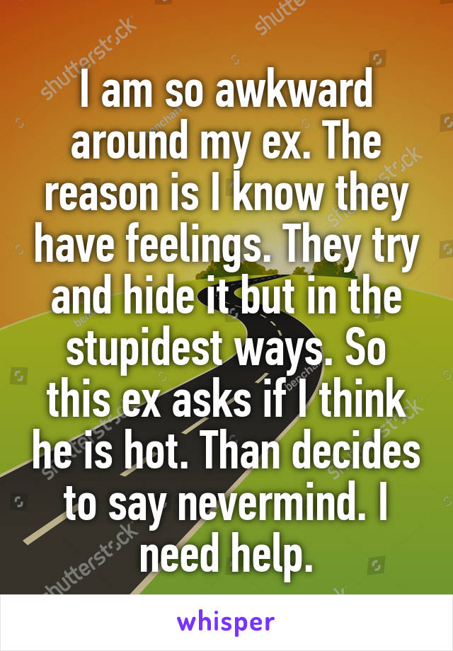 I am so awkward around my ex. The reason is I know they have feelings. They try and hide it but in the stupidest ways. So this ex asks if I think he is hot. Than decides to say nevermind. I need help.