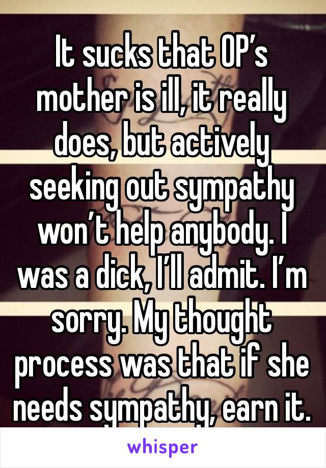 It sucks that OP’s mother is ill, it really does, but actively seeking out sympathy won’t help anybody. I was a dick, I’ll admit. I’m sorry. My thought process was that if she needs sympathy, earn it.