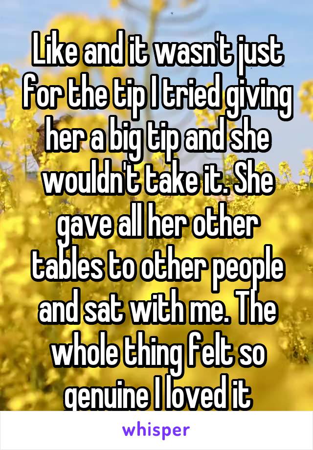 Like and it wasn't just for the tip I tried giving her a big tip and she wouldn't take it. She gave all her other tables to other people and sat with me. The whole thing felt so genuine I loved it