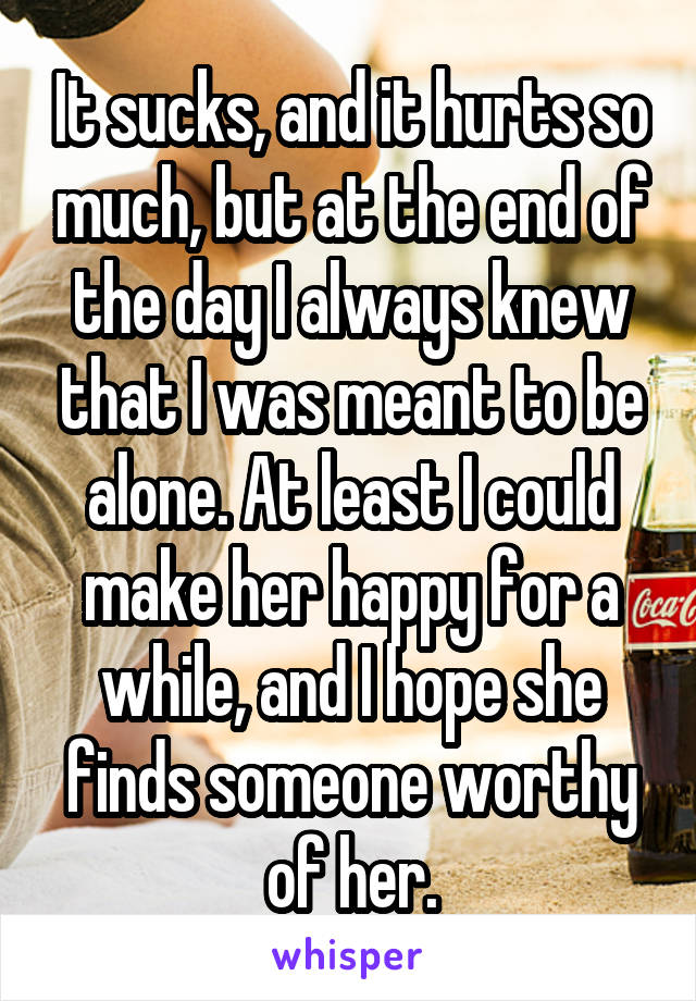 It sucks, and it hurts so much, but at the end of the day I always knew that I was meant to be alone. At least I could make her happy for a while, and I hope she finds someone worthy of her.