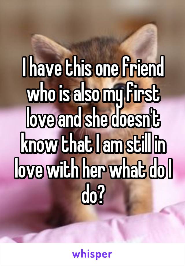 I have this one friend who is also my first love and she doesn't know that I am still in love with her what do I do?