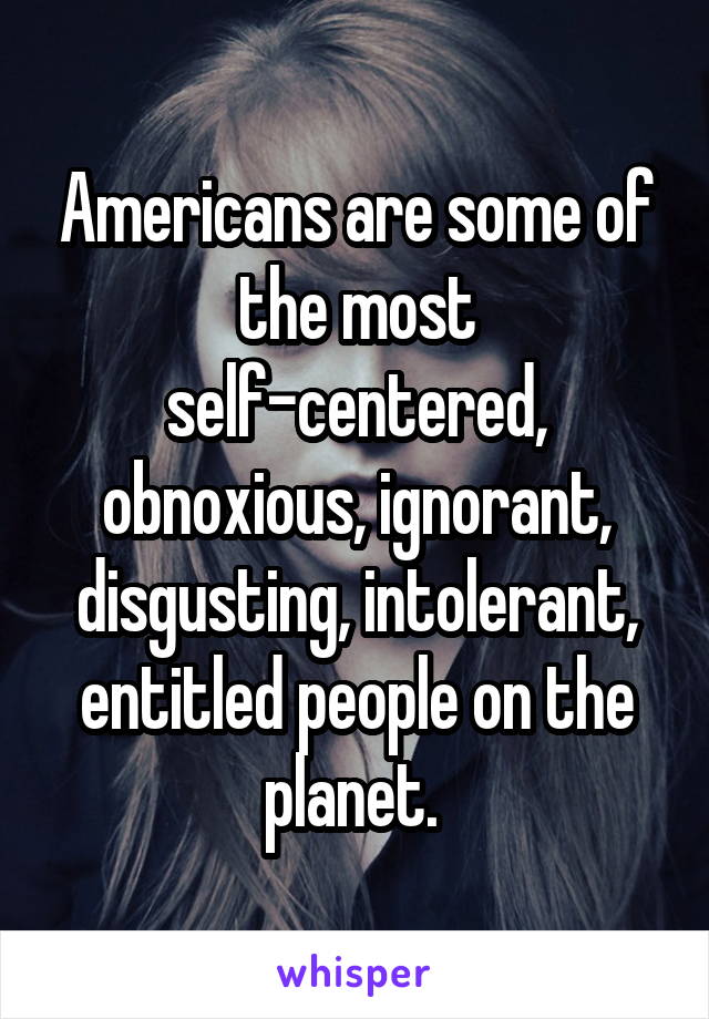 Americans are some of the most self-centered, obnoxious, ignorant, disgusting, intolerant, entitled people on the planet. 