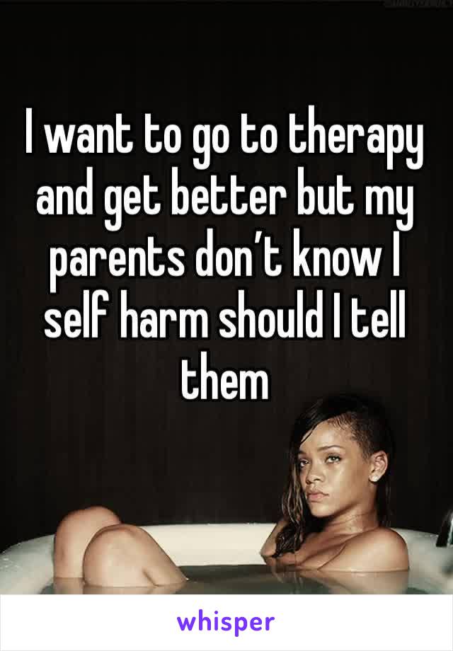 I want to go to therapy and get better but my parents don’t know I self harm should I tell them 