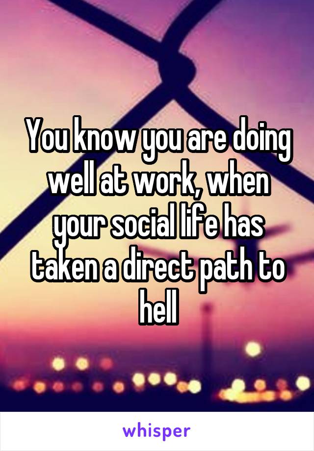 You know you are doing well at work, when your social life has taken a direct path to hell