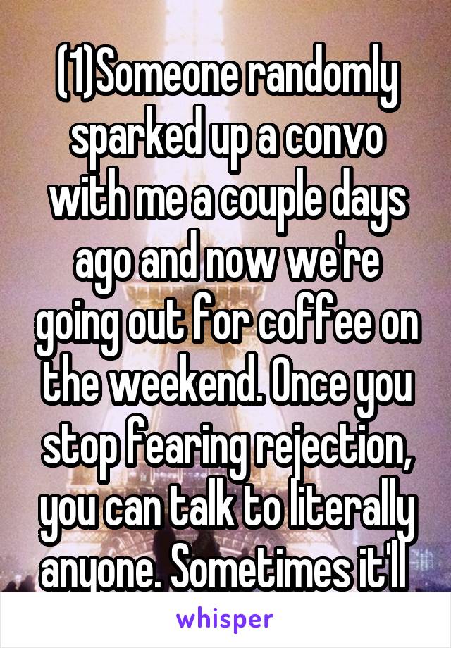 (1)Someone randomly sparked up a convo with me a couple days ago and now we're going out for coffee on the weekend. Once you stop fearing rejection, you can talk to literally anyone. Sometimes it'll 
