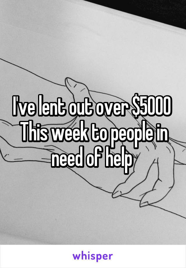 I've lent out over $5000 
This week to people in need of help 