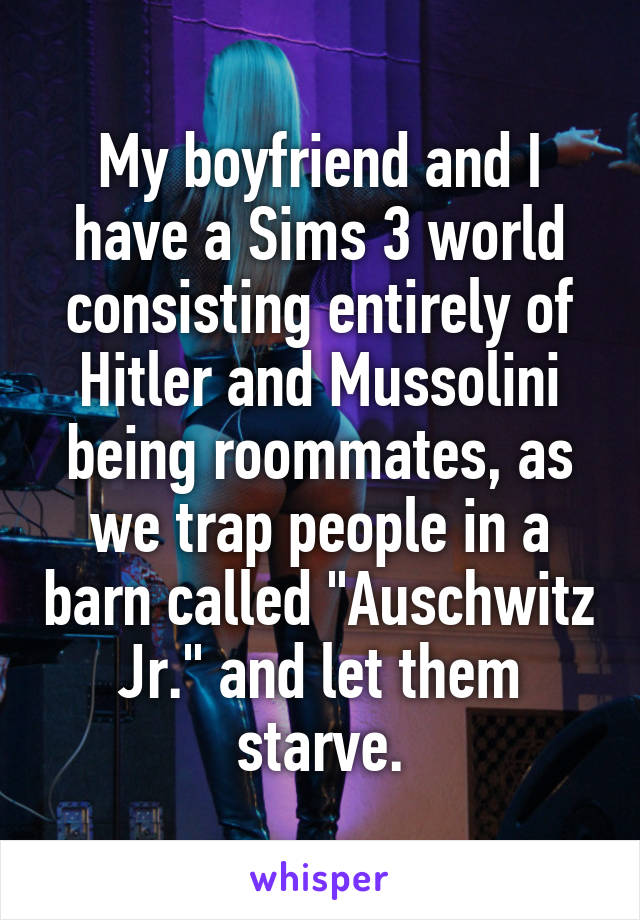 My boyfriend and I have a Sims 3 world consisting entirely of Hitler and Mussolini being roommates, as we trap people in a barn called "Auschwitz Jr." and let them starve.