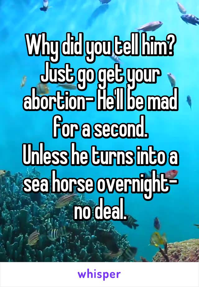 Why did you tell him? Just go get your abortion- He'll be mad for a second.
Unless he turns into a sea horse overnight- no deal.
