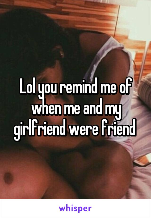 Lol you remind me of when me and my girlfriend were friend 