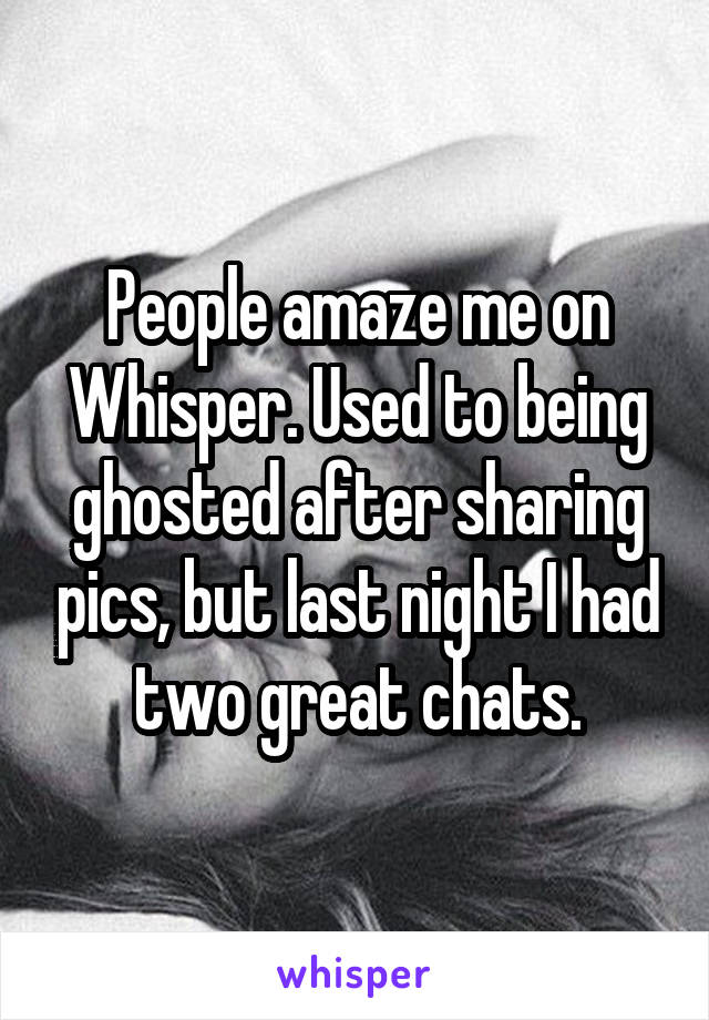 People amaze me on Whisper. Used to being ghosted after sharing pics, but last night I had two great chats.