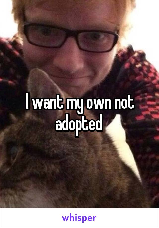 I want my own not adopted 