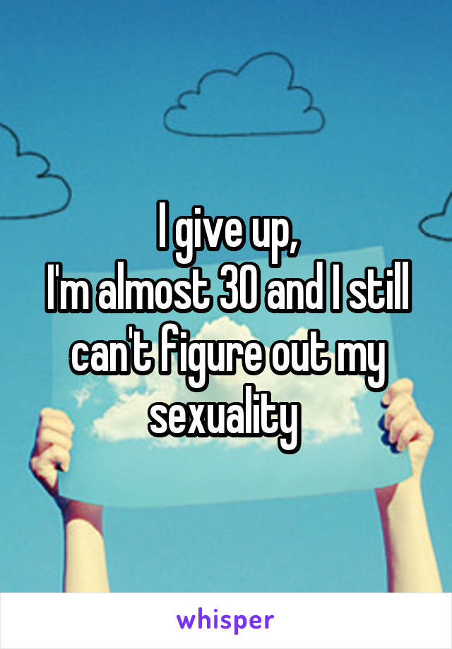 I give up,
I'm almost 30 and I still can't figure out my sexuality 