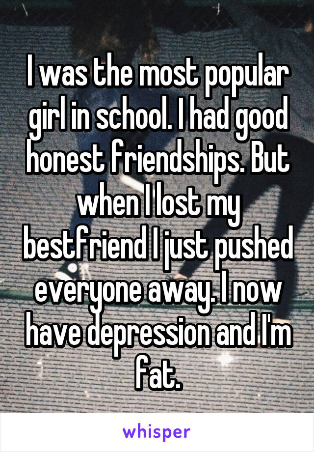 I was the most popular girl in school. I had good honest friendships. But when I lost my bestfriend I just pushed everyone away. I now have depression and I'm fat.