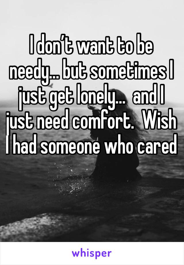 I don’t want to be needy... but sometimes I just get lonely...  and I just need comfort.  Wish I had someone who cared 